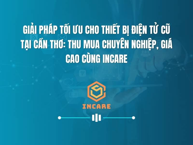 Giải Pháp Tối Ưu Cho Thiết Bị Điện Tử Cũ Tại Cần Thơ: Thu Mua Chuyên Nghiệp, Giá Cao Cùng InCare