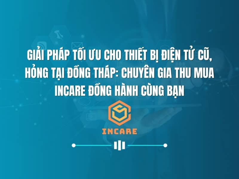 Giải Pháp Tối Ưu Cho Thiết Bị Điện Tử Cũ, Hỏng Tại Đồng Tháp: Chuyên Gia Thu Mua InCare Đồng Hành Cùng Bạn