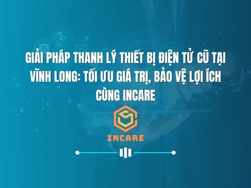 Giải Pháp Thanh Lý Thiết Bị Điện Tử Cũ Tại Vĩnh Long: Tối Ưu Giá Trị, Bảo Vệ Lợi Ích Cùng InCare